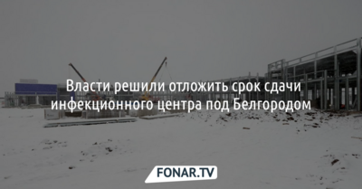 ​Власти решили отложить срок сдачи инфекционного центра под Белгородом