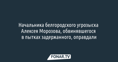 Бывшего начальника белгородского угрозыска, обвинявшегося в пытках задержанного, оправдали