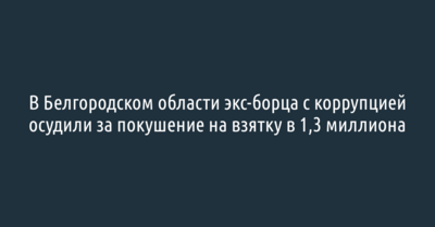 В Белгородском области экс-борца с коррупцией осудили за покушение на взятку в 1,3 миллиона