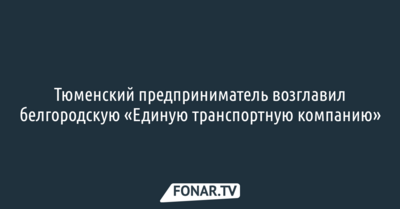 Тюменский предприниматель возглавил белгородскую «Единую транспортную компанию»