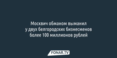 Москвич обманом выманил у двух белгородских бизнесменов более 100 миллионов рублей