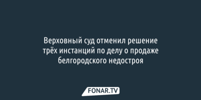Верховный суд отменил решение трёх инстанций по делу о продаже белгородского недостроя