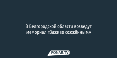 В Белгородской области возведут мемориал «Заживо сожжённым»