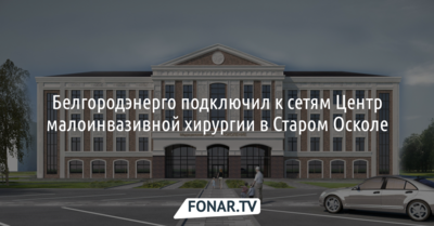 «Белгородэнерго» подключил к сетям Центр малоинвазивной хирургии в Старом Осколе