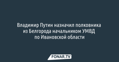 Владимир Путин назначил полковника из Белгорода начальником УМВД по Ивановской области