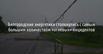 Белгородские энергетики столкнулись с самым большим количеством «огневых» инцидентов