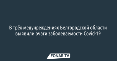 В трёх медучреждениях Белгородской области выявили очаги заболеваемости Covid-19 