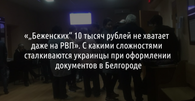 «„Беженских“ 10 тысяч рублей не хватает даже на РВП». С какими сложностями сталкиваются украинцы при оформлении документов в Белгороде